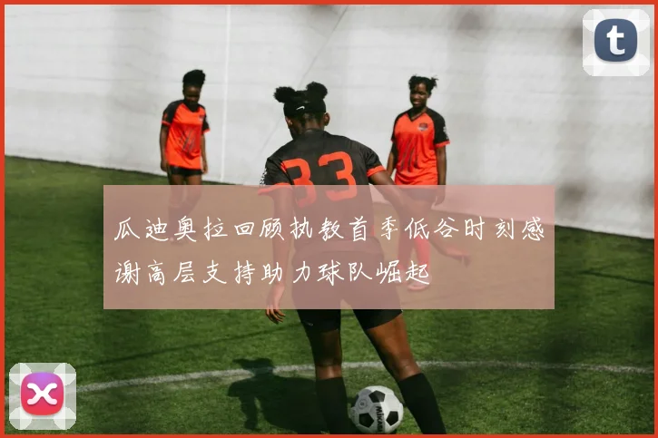 瓜迪奥拉回顾执教首季低谷时刻感谢高层支持助力球队崛起