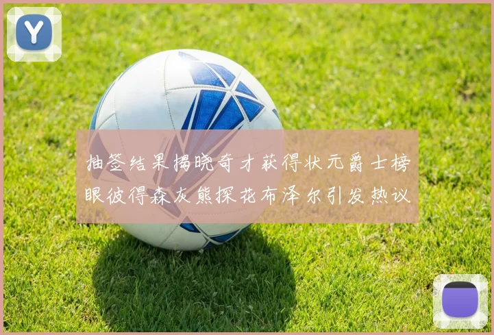 抽签结果揭晓奇才获得状元爵士榜眼彼得森灰熊探花布泽尔引发热议
