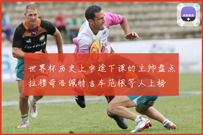 世界杯历史上中途下课的主帅盘点拉穆奇洛佩特吉车范根等人上榜