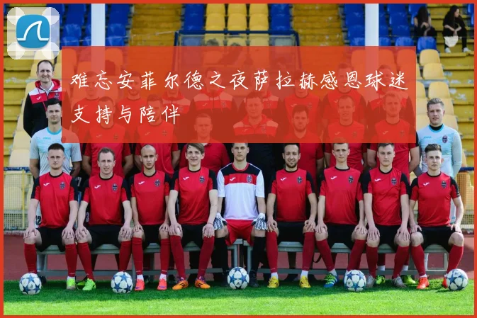 难忘安菲尔德之夜萨拉赫感恩球迷支持与陪伴