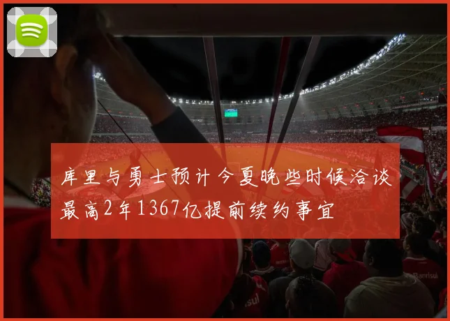 库里与勇士预计今夏晚些时候洽谈最高2年1367亿提前续约事宜