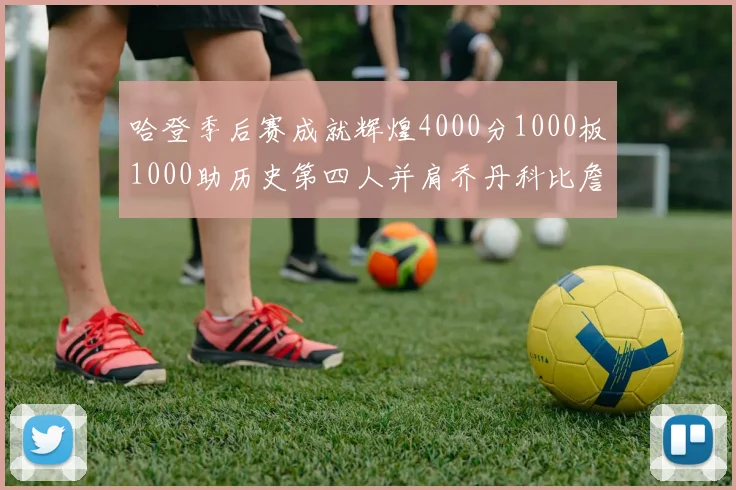 哈登季后赛成就辉煌4000分1000板1000助历史第四人并肩乔丹科比詹姆斯